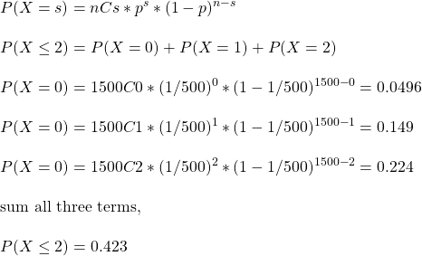 \\ P(X = s) = nCs * p^s * (1-p)^{n-s} \\ \\ P(X \leq 2) = P(X = 0) + P(X = 1) + P(X = 2) \\\\  P(X = 0) = 1500C0 * (1/500)^0 * (1-1/500)^{1500-0} = 0.0496 \\ \\ P(X = 0) = 1500C1 * (1/500)^1 * (1-1/500)^{1500-1} = 0.149\\ \\ P(X = 0) = 1500C2 * (1/500)^2 * (1-1/500)^{1500-2} = 0.224\\ \\ \text{sum all three terms, } \\\\ P(X \leq 2) = 0.423