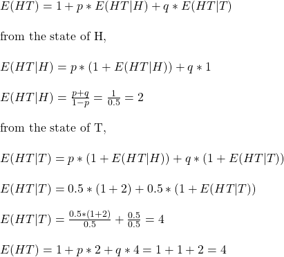 \\ E(HT) = 1 + p*E(HT|H) + q*E(HT|T) \\ \\ \text{from the state of H, } \\ \\ E(HT|H) = p*(1 + E(HT|H)) + q*1 \\ \\ E(HT|H) = \frac{p + q}{1 -p} = \frac{1}{0.5} = 2\\ \\ \text{from the state of T, } \\ \\ E(HT|T) = p*(1 + E(HT|H)) + q*(1 + E(HT|T)) \\ \\ E(HT|T) = 0.5*(1 + 2) + 0.5*(1 + E(HT|T)) \\ \\ E(HT|T) = \frac{0.5*(1 + 2)}{0.5} + \frac{0.5}{0.5} = 4 \\ \\ E(HT) = 1 + p*2 + q*4 = 1+1+2 = 4