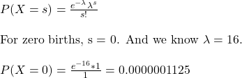 \\ P(X = s) = \frac{e^{-\lambda}\lambda^s}{s!} \\ \\ \text {For zero births, s = 0. And we know } \lambda = 16. \\\\ P(X = 0) = \frac{e^{-16}*1}{1} = 0.0000001125