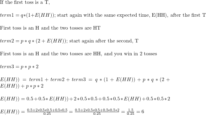 \\ \text{If the first toss is a T, } \\ \\ term1 = q*(1+E(HH)) \text{; start again with the same expected time, E(HH), after the first T}\\ \\ \text{First toss is an H and the two tosses are HT } \\ \\ term2 = p*q*(2+E(HH)) \text{; start again after the second, T}\\ \\ \text{First toss is an H and the two tosses are HH, and you win in 2 tosses} \\ \\ term3 = p*p*2 \\ \\  E(HH)) = term1 + term 2+ term3 = q*(1+E(HH)) + p*q*(2+E(HH)) + p*p*2  \\ \\ E(HH)) = 0.5 + 0.5*E(HH)) + 2*0.5*0.5 + 0.5*0.5*E(HH) + 0.5*0.5*2 \\ \\ E(HH)) = \frac{0.5+2*0.5*0.5+0.5*0.5}{0.25} = \frac{0.5+2*0.5*0.5+0.5*0.5*2}{0.25} = \frac{1.5}{0.25} = 6