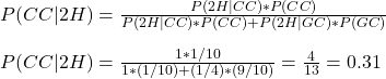 \\ P(CC|2H) = \frac{P(2H|CC)*P(CC)}{P(2H|CC)*P(CC) + P(2H|GC)*P(GC)} \\ \\ P(CC|2H) = \frac{1 * 1/10}{1 *(1/10) + (1/4)*(9/10)} = \frac{4}{13} = 0.31