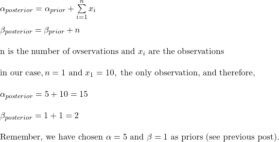 \\ \alpha_{posterior} = \alpha_{prior} + \sum\limits_{i=1}^{n}} x_i \\ \\ \beta_{posterior} = \beta_{prior} + n  \\ \\ \text{n is the number of ovservations and } x_i \text{ are the observations} \\ \\ \text{in our case}, n = 1 \text{ and } x_1 = 10, \text{ the only observation, and therefore, } \\ \\ \alpha_{posterior} = 5 + 10 = 15\\ \\ \beta_{posterior} = 1 + 1 = 2\\ \\ \text{Remember, we have chosen } \alpha = 5 \text{ and } \beta = 1 \text{ as priors (see previous post)}.