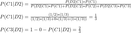 \\ P(C1|D2) = \frac{P(D2|C1)*P(C1)}{P(D2|C1)*P(C1) + P(D2|C2)*P(C2) + P(D2|C3)*P(C3)} \\ \\ P(C1|D2) = \frac{(1/2)*(1/3)}{(1/2)*(1/3) + 0*(1/3) + (1*(1/3))} = \frac{1}{3} \\ \\ P(C3|D2) = 1 - 0  -  P(C1|D2)  = \frac{2}{3}