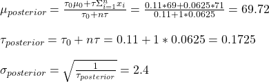 \\ \mu_{posterior} = \frac{\tau_0 \mu_0 + \tau \Sigma_{i=1}^{n} x_i}{\tau_0 + n\tau} = \frac{0.11 * 69 + 0.0625*71}{0.11 + 1*0.0625} = 69.72 \\ \\ \tau_{posterior} = \tau_0 + n\tau = 0.11 + 1*0.0625 = 0.1725 \\ \\ \sigma_{posterior} = \sqrt{\frac{1}{\tau_{posterior} }} = 2.4