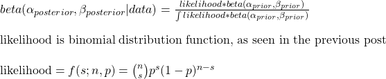 \\ beta(\alpha_{posterior}, \beta_{posterior} | data) = \frac{likelihood * beta(\alpha_{prior}, \beta_{prior}) }{\int likelihood * beta(\alpha_{prior}, \beta_{prior})} \\ \\ \text{likelihood is binomial distribution function, as seen in the previous post} \\\\ \text{likelihood} = f(s; n,p) = \binom{n}{s} p^s (1-p)^{n-s}