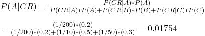 \\ P(A|CR) = \frac{P(CR|A) * P(A)}{P(CR|A) * P(A) + P(CR|B) * P(B) + P(CR|C) * P(C)} \\ \\ = \frac{(1/200) * (0.2)}{(1/200) * (0.2) + (1/10) * (0.5) + (1/50) * (0.3)} = 0.01754