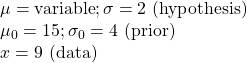 \\ \mu = \text {variable}; \sigma = 2 \text { (hypothesis)}  \\ \mu_0 = 15; \sigma_0 = 4 \text { (prior)} \\ x = 9 \text{ (data)}