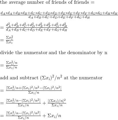\\ \text{the average number of friends of friends = } \\\\ \frac{d_A*d_A + d_B*d_B + d_C*d_C + d_D*d_D + d_E*d_E + d_F*d_F + d_G*d_G + d_H*d_H}{d_A + d_B + d_C + d_D + d_E + d_F + d_G + d_H} \\ \\ = \frac{d_A^2 + d_B^2 + d_C^2 + d_D^2 + d_E^2 + d_F^2 + d_G^2 + d_H^2}{d_A + d_B + d_C + d_D + d_E + d_F + d_G + d_H} \\ \\ = \frac{\Sigma{x_i^2}}{\Sigma{x_i}} \\ \\ \text{divide the numerator and the denominator by n} \\ \\  =  \frac{\Sigma{x_i^2}/n}{\Sigma{x_i}/n} \\ \\ \text{add and subtract } (\Sigma{x_i})^2/n^2 \text { at the numerator} \\ \\  =  \frac{[\Sigma{x_i^2}/n +  (\Sigma{x_i})^2/n^2  -   (\Sigma{x_i})^2/n^2]}{\Sigma{x_i}/n} \\ \\ =  \frac{[\Sigma{x_i^2}/n  -   (\Sigma{x_i})^2/n^2]}{\Sigma{x_i}/n} +  \frac{[(\Sigma{x_i})/n]^2}{\Sigma{x_i}/n} \\ \\ =  \frac{[\Sigma{x_i^2}/n  -   (\Sigma{x_i})^2/n^2]}{\Sigma{x_i}/n} + {\Sigma{x_i}/n}