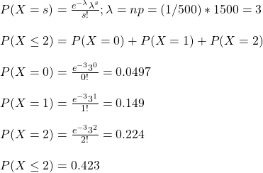 \\ P(X = s) = \frac{e^{-\lambda}\lambda^s}{s!} ; \lambda = np = (1/500)*1500 = 3\\ \\ P(X \leq 2) = P(X = 0) + P(X = 1) + P(X = 2) \\\\  P(X = 0) =  \frac{e^{-3}3^0}{0!} = 0.0497\\ \\ P(X = 1) =  \frac{e^{-3}3^1}{1!} = 0.149 \\ \\ P(X = 2) =  \frac{e^{-3}3^2}{2!} =  0.224\\ \\ P(X \leq 2) = 0.423