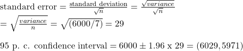 \text{standard error} = \frac{\text{standard deviation}} {\sqrt n} = \frac{{\sqrt{variance}}}{{\sqrt n}} \\ = \sqrt{\frac{variance}{n}} = \sqrt{(6000/7)} = 29 \\ \\ \text{95 p. c. confidence interval} = 6000 \pm 1.96 \text{ x } 29 = (6029, 5971)