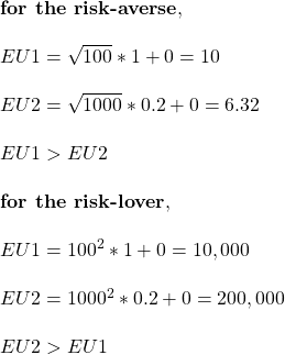 \\ \text{\bf{for the risk-averse}}, \\ \\ EU1 = \sqrt{100} * 1 + 0 = 10\\ \\ EU2 = \sqrt{1000} * 0.2 + 0 = 6.32\\ \\ EU1 > EU2 \\ \\ \text{\bf{for the risk-lover}}, \\ \\ EU1 = 100^2 * 1 + 0 = 10,000\\ \\ EU2 = 1000^2 * 0.2 + 0 = 200,000\\ \\  EU2 > EU1