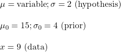 \\ \mu = \text {variable}; \sigma = 2 \text { (hypothesis)}  \\ \\ \mu_0 = 15; \sigma_0 = 4 \text { (prior)} \\ \\ x = 9 \text{ (data)}