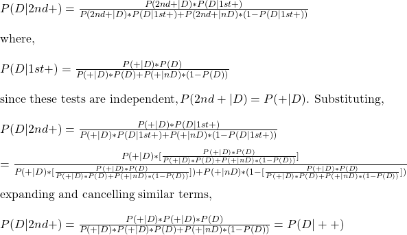 \\ P(D|2nd +) = \frac{P(2nd +|D)*P(D|1st+)}{P(2nd +|D)*P(D|1st+) + P(2nd+|nD)*(1-P(D|1st+))} \\ \\ \text{where, } \\ \\ P(D|1st+) = \frac{P(+|D)*P(D)}{P(+|D)*P(D) + P(+|nD)*(1-P(D))}  \\ \\ \text{since these tests are independent}, P(2nd +|D) = P(+|D) \text{. Substituting, } \\ \\ P(D|2nd +) = \frac{P(+|D)*P(D|1st+)}{P(+|D)*P(D|1st+) + P(+|nD)*(1-P(D|1st+))} \\ \\ =   \frac{P(+|D)* [ \frac{P(+|D)*P(D)}{P(+|D)*P(D) + P(+|nD)*(1-P(D))} ] }{P(+|D)* [ \frac{P(+|D)*P(D)}{P(+|D)*P(D) + P(+|nD)*(1-P(D))} ] ) + P(+|nD)*(1- [ \frac{P(+|D)*P(D)}{P(+|D)*P(D) + P(+|nD)*(1-P(D))} ] )} \\ \\ \text{expanding and cancelling similar terms,} \\ \\  P(D|2nd +) =  \frac{P(+|D)*P(+|D)*P(D)} {P(+|D)*P(+|D)*P(D) + P(+|nD)*(1-P(D))} = P(D|++)