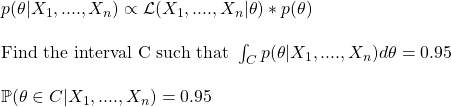 \\ p(\theta|X_1, ...., X_n) \propto \mathcal{L}(X_1, ...., X_n|\theta) * p(\theta) \\ \\ \text{Find the interval C such that } \int_C {p(\theta|X_1, ...., X_n)} d\theta = 0.95 \\ \\ \mathbb{P} (\theta \in C|X_1, ...., X_n) = 0.95