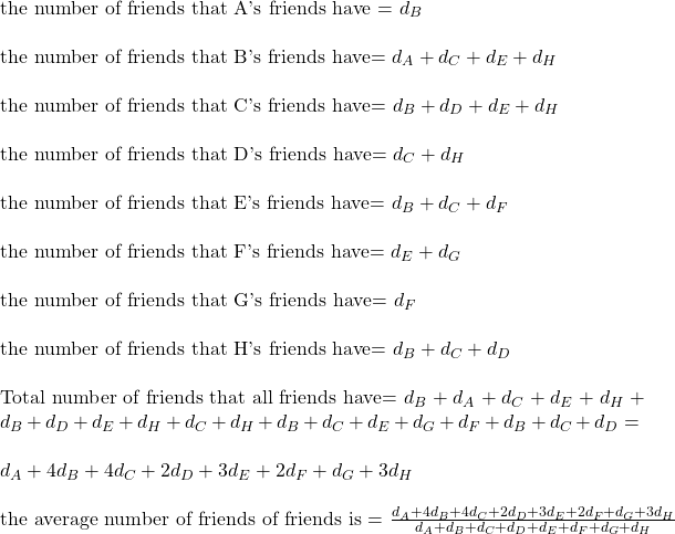 \\ \text{the number of friends that A's friends have = } d_B \\ \\  \text{the number of friends that B's friends have= } d_A + d_C + d_E + d_H \\ \\  \text{the number of friends that C's friends have= } d_B + d_D + d_E + d_H \\ \\  \text{the number of friends that D's friends have= } d_C + d_H \\ \\  \text{the number of friends that E's friends have= } d_B + d_C + d_F\\ \\  \text{the number of friends that F's friends have= } d_E + d_G \\ \\  \text{the number of friends that G's friends have= } d_F \\ \\  \text{the number of friends that H's friends have= } d_B + d_C + d_D \\ \\  \text{Total number of friends that all friends have= }   d_B+ d_A + d_C + d_E + d_H + d_B + d_D + d_E + d_H +  d_C + d_H + d_B + d_C +  d_E + d_G +  d_F + d_B + d_C + d_D = \\ \\ d_A + 4 d_B + 4 d_C + 2 d_D + 3 d_E + 2 d_F + d_G + 3 d_H \\ \\ \text{the average number of friends of friends is = } \frac{d_A + 4 d_B + 4 d_C + 2 d_D + 3 d_E + 2 d_F + d_G + 3 d_H}{d_A + d_B + d_C + d_D + d_E + d_F + d_G + d_H}