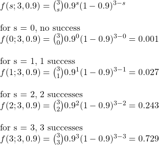 \\ f(s; 3,0.9) = \binom{3}{s} 0.9^s (1-0.9)^{3-s} \\ \\ \text{for s = 0, no success} \\ f(0; 3,0.9) = \binom{3}{0} 0.9^0 (1-0.9)^{3-0} = 0.001 \\ \\ \text{for s = 1, 1 success} \\ f(1; 3,0.9) = \binom{3}{1} 0.9^1 (1-0.9)^{3-1} = 0.027 \\ \\ \text{for s = 2, 2 successes} \\ f(2; 3,0.9) = \binom{3}{2} 0.9^2 (1-0.9)^{3-2} = 0.243 \\ \\ \text{for s = 3, 3 successes} \\ f(3; 3,0.9) = \binom{3}{3} 0.9^3 (1-0.9)^{3-3} = 0.729