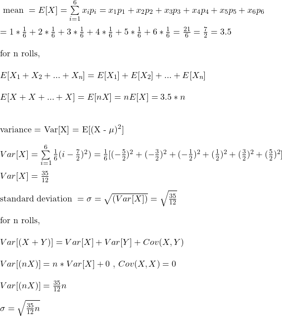 \\ \text{ mean } = E[X] = \sum\limits_{i=1}^6 x_i p_i = x_1p_1 + x_2p_2 + x_3p_3 + x_4p_4 + x_5p_5 + x_6p_6 \\ \\ = 1 * \frac{1}{6} + 2 * \frac{1}{6} +3 * \frac{1}{6} +4 * \frac{1}{6} +5 * \frac{1}{6} +6 * \frac{1}{6} = \frac{21}{6} = \frac{7}{2}  = 3.5\\\\ \text {for n rolls,} \\ \\ E[X_1 + X_2 + ... + X_n] = E[X_1] + E[X_2] + ... + E[X_n] \\ \\ E[X + X + ... + X] = E[nX] = nE[X] = 3.5*n \\ \\  \text{variance} = Var[X] = E[(X - \mu)^2] \\ \\ Var[X]  = \sum\limits_{i=1}^6 \frac{1}{6}  (i-\frac{7}{2})^2) = \frac{1}{6} [ (- \frac{5}{2})^2 + (- \frac{3}{2})^2 + (- \frac{1}{2})^2 + (\frac{1}{2})^2 + ( \frac{3}{2})^2 + ( \frac{5}{2})^2] \\ \\ Var[X] = \frac{35}{12} \\ \\ \text{standard deviation } = \sigma = \sqrt{(Var[X])} =  \sqrt{\frac{35}{12}} \\ \\  \text {for n rolls,} \\ \\ Var[(X+Y)] = Var[X] + Var[Y] + Cov(X,Y) \\ \\ Var[(nX)] = n*Var[X] + 0 \text{ , } Cov(X,X) = 0\\ \\ Var[(nX)] =  \frac{35}{12} n \\\\ \sigma =  \sqrt{\frac{35}{12} n}