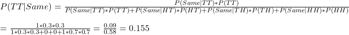 P(TT|Same) = \frac{P(Same|TT) * P(TT)}{P(Same|TT) * P(TT) + P(Same|HT) * P(HT) + P(Same|TH) * P(TH) + P(Same|HH) * P(HH)} \\ \\ =  \frac{1 * 0.3*0.3}{1 * 0.3*0.3 + 0 + 0 + 1 * 0.7*0.7} = \frac{0.09}{0.58} = 0.155 \\ \\