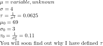 \\ \mu = variable, unknown \\ \sigma = 4 \\ \tau = \frac{1}{\sigma^2} = 0.0625 \\ \mu_0 = 69 \\ \sigma_0 = 3 \\ \tau_0 = \frac{1}{\sigma_0^2} = 0.11 \\ \text{You will soon find out why I have defined }\tau