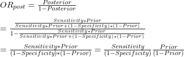 \\ OR_{post}= \frac{Posterior}{1-Posterior} \\ \\ = \frac{\frac{Sensitivity *  Prior}{Sensitivity *  Prior + (1-Specificity)*(1- Prior)}}{1 - \frac{Sensitivity *  Prior}{Sensitivity *  Prior + (1-Specificity)*(1- Prior)}} \\ \\ = \frac{Sensitivity *  Prior} {(1-Specificity)*(1- Prior)} = \frac{Sensitivity} {(1-Specificity)}\frac{Prior}{(1- Prior)}}