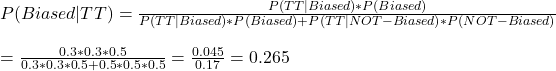 P(Biased|TT) = \frac{P(TT|Biased) * P(Biased)}{P(TT|Biased) * P(Biased) + P(TT|NOT-Biased) * P(NOT-Biased)} \\ \\ =  \frac{0.3*0.3*0.5}{0.3*0.3*0.5+ 0.5*0.5*0.5} = \frac{0.045}{0.17} = 0.265 \\ \\